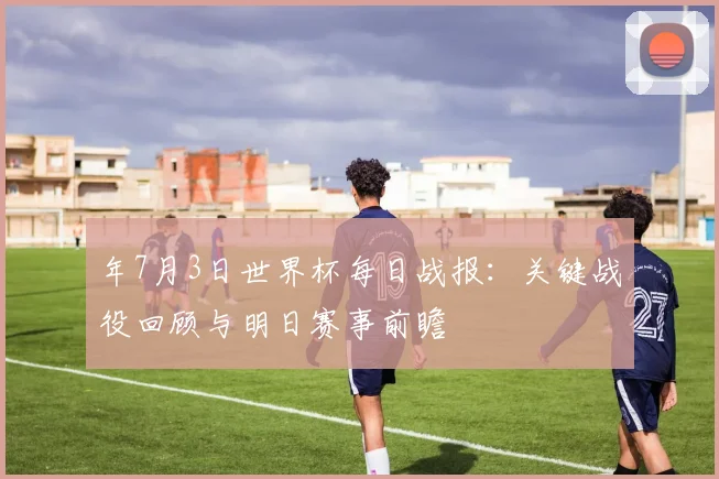 年7月3日世界杯每日战报:关键战役回顾与明日赛事前瞻