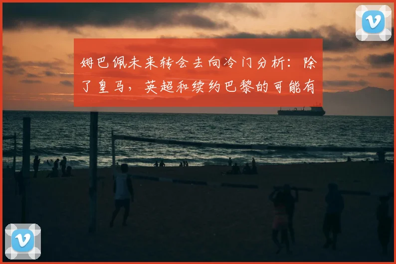 姆巴佩未来转会去向冷门分析：除了皇马，英超和续约巴黎的可能有多大？