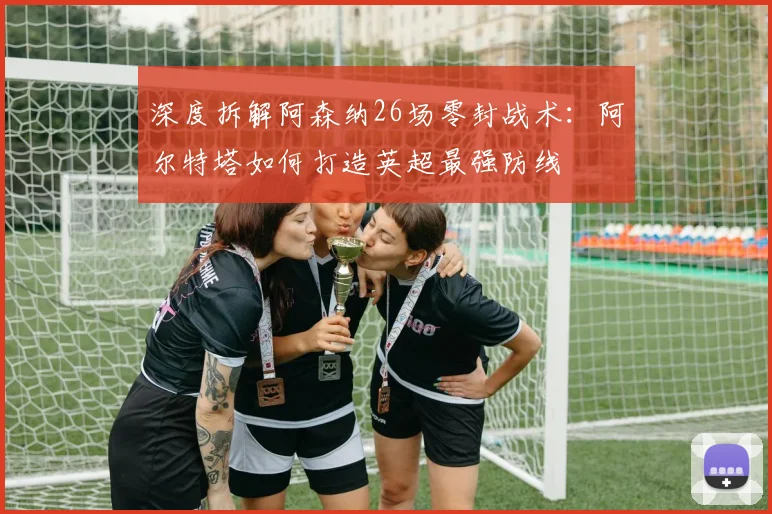 深度拆解阿森纳26场零封战术：阿尔特塔如何打造英超最强防线