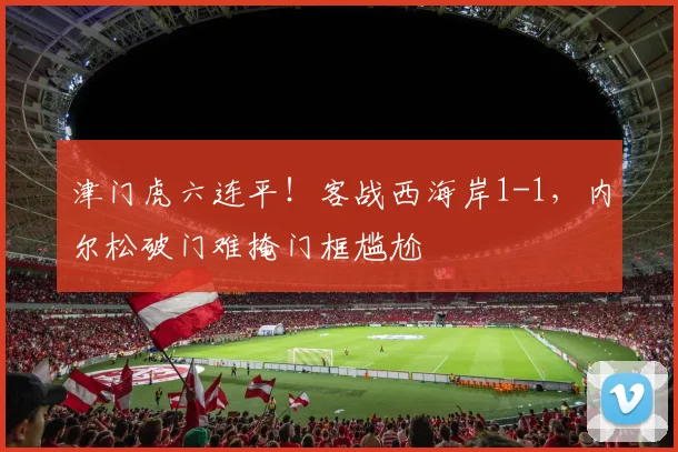津门虎六连平！客战西海岸1-1，内尔松破门难掩门框尴尬