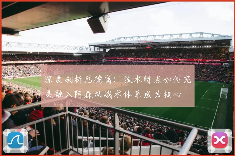 深度剖析厄德高：技术特点如何完美融入阿森纳战术体系成为核心