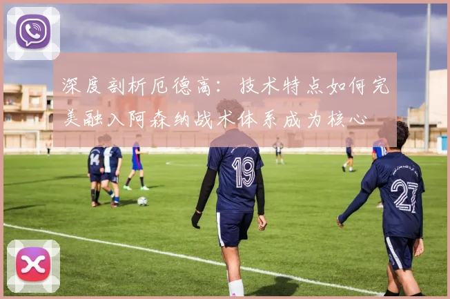 深度剖析厄德高：技术特点如何完美融入阿森纳战术体系成为核心