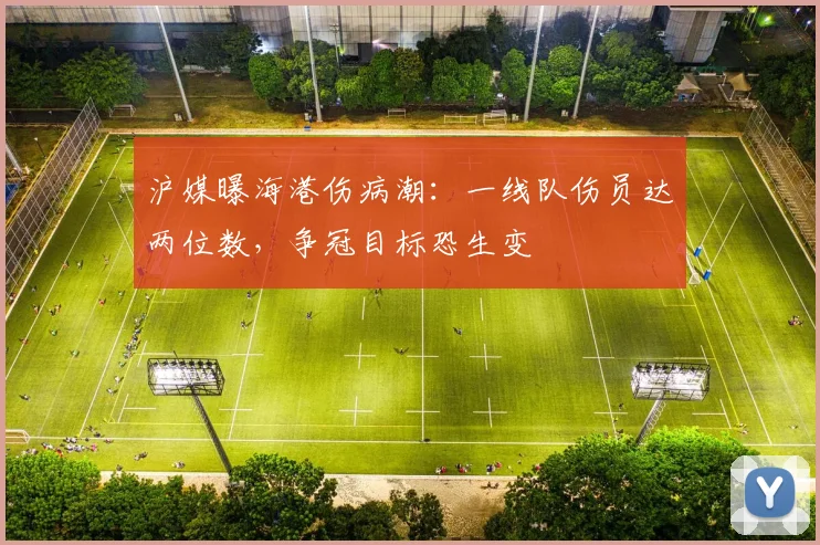 沪媒曝海港伤病潮：一线队伤员达两位数，争冠目标恐生变