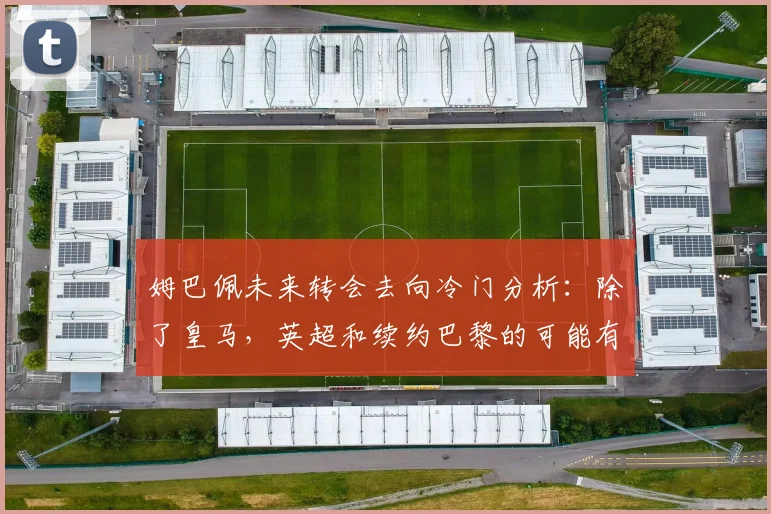 姆巴佩未来转会去向冷门分析：除了皇马，英超和续约巴黎的可能有多大？
