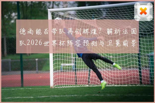 德尚能否带队再创辉煌？解析法国队2026世界杯阵容预测与卫冕前景
