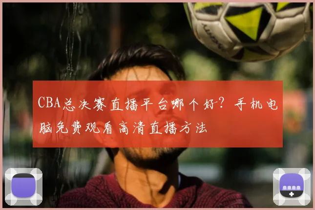 CBA总决赛直播平台哪个好?手机电脑免费观看高清直播方法
