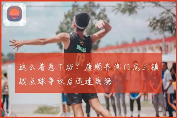 这么着急下班？唐顺齐津门虎三镇战点球争议后迅速离场