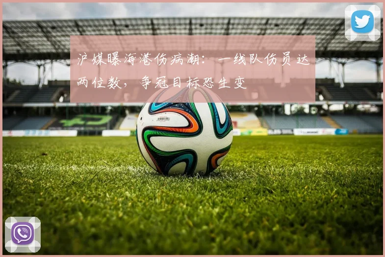 沪媒曝海港伤病潮：一线队伤员达两位数，争冠目标恐生变